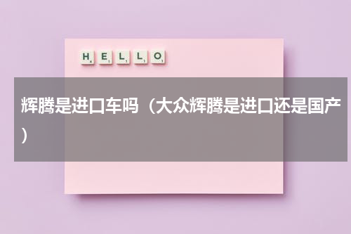 辉腾是进口车吗（大众辉腾是进口还是国产）