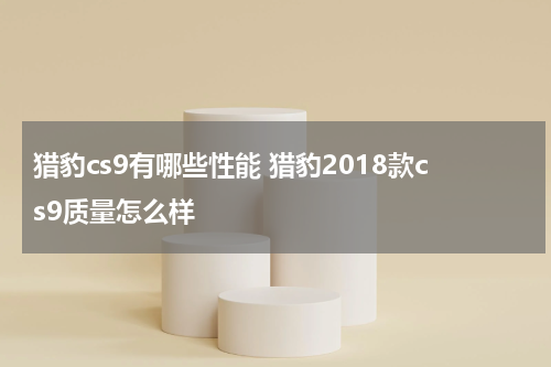 猎豹cs9有哪些性能 猎豹2018款cs9质量怎么样