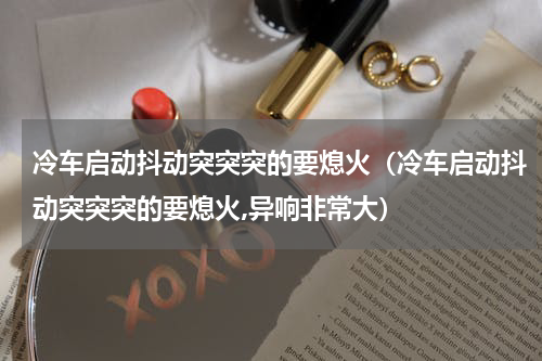 冷车启动抖动突突突的要熄火（冷车启动抖动突突突的要熄火,异响非常大）