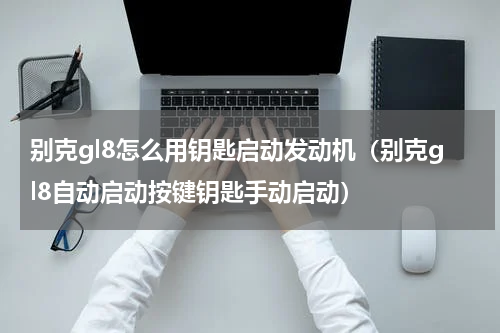 别克gl8怎么用钥匙启动发动机（别克gl8自动启动按键钥匙手动启动）