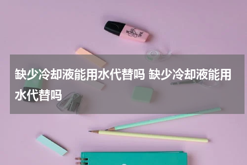 缺少冷却液能用水代替吗 缺少冷却液能用水代替吗