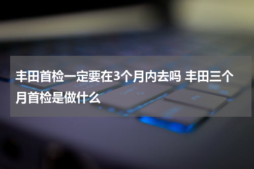 丰田首检一定要在3个月内去吗 丰田三个月首检是做什么
