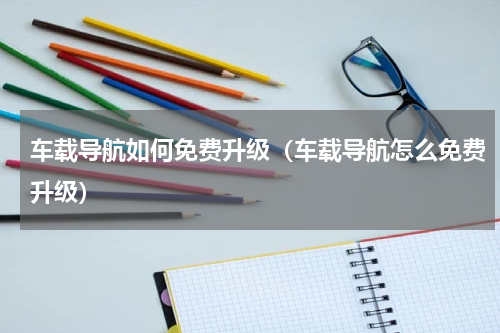 车载导航如何免费升级（车载导航怎么免费升级）