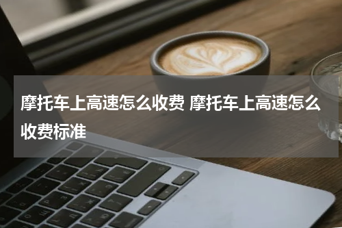 摩托车上高速怎么收费 摩托车上高速怎么收费标准