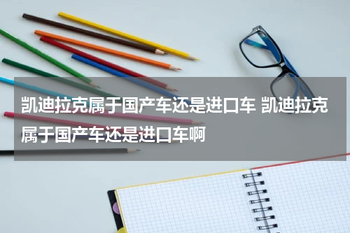 凯迪拉克属于国产车还是进口车 凯迪拉克属于国产车还是进口车啊