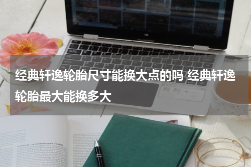 经典轩逸轮胎尺寸能换大点的吗 经典轩逸轮胎最大能换多大