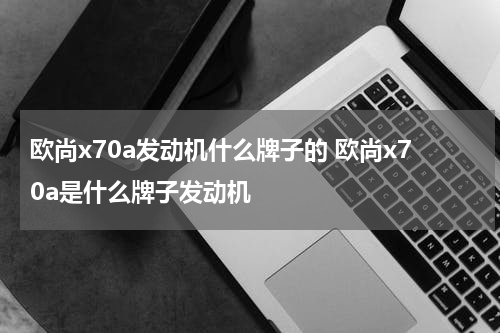 欧尚x70a发动机什么牌子的 欧尚x70a是什么牌子发动机