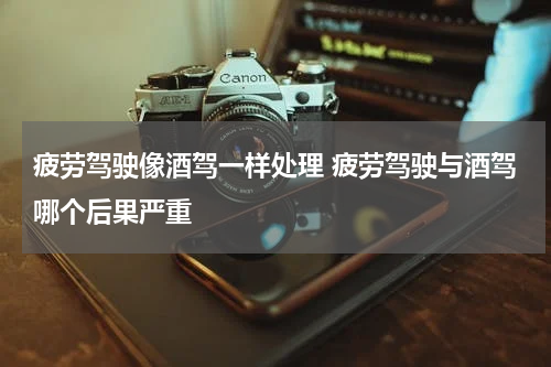 疲劳驾驶像酒驾一样处理 疲劳驾驶与酒驾哪个后果严重