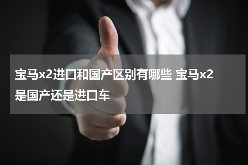 宝马x2进口和国产区别有哪些 宝马x2是国产还是进口车