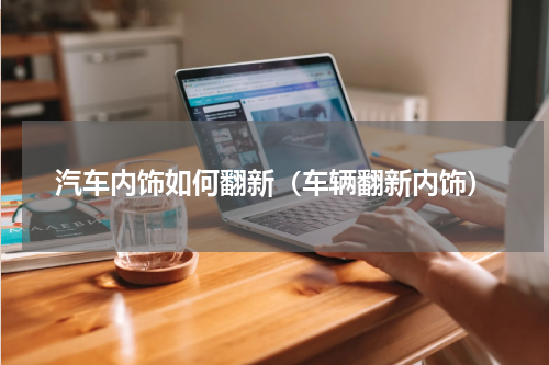 汽车内饰如何翻新（车辆翻新内饰）