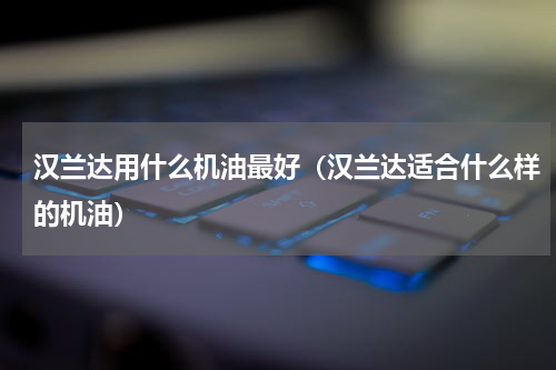 汉兰达用什么机油最好（汉兰达适合什么样的机油）