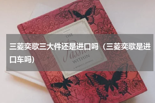 三菱奕歌三大件还是进口吗（三菱奕歌是进口车吗）