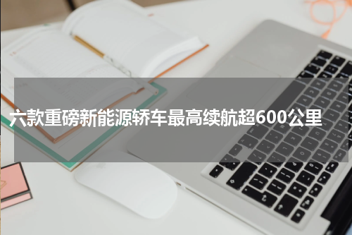 六款重磅新能源轿车最高续航超600公里
