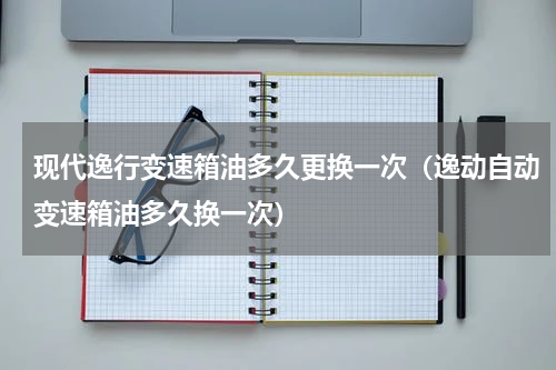 现代逸行变速箱油多久更换一次(逸动自动变速箱油多久换一次)