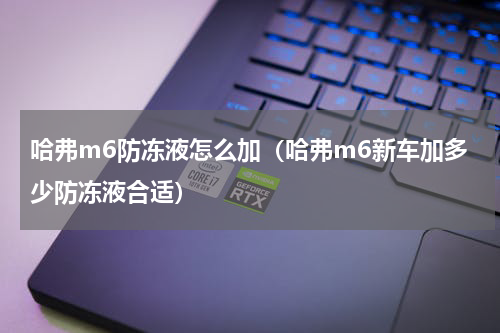 哈弗m6防冻液怎么加（哈弗m6新车加多少防冻液合适）