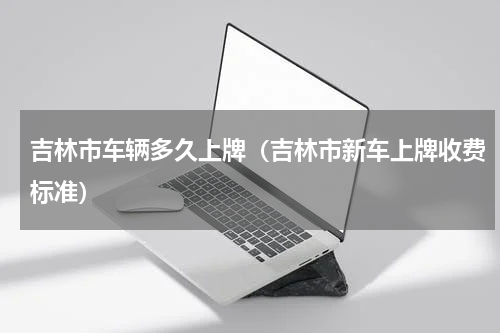 吉林市车辆多久上牌（吉林市新车上牌收费标准）