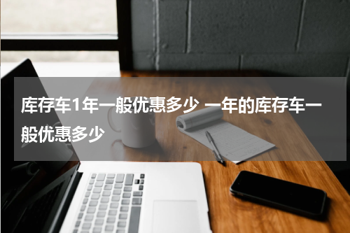 库存车1年一般优惠多少 一年的库存车一般优惠多少
