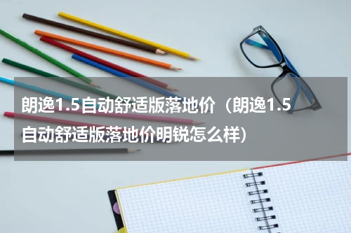 朗逸1.5自动舒适版落地价（朗逸1.5自动舒适版落地价明锐怎么样）