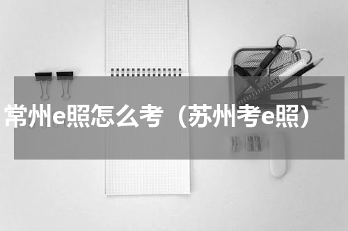 常州e照怎么考（苏州考e照）