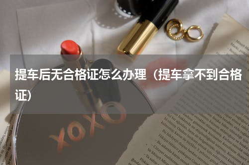 提车后无合格证怎么办理（提车拿不到合格证）