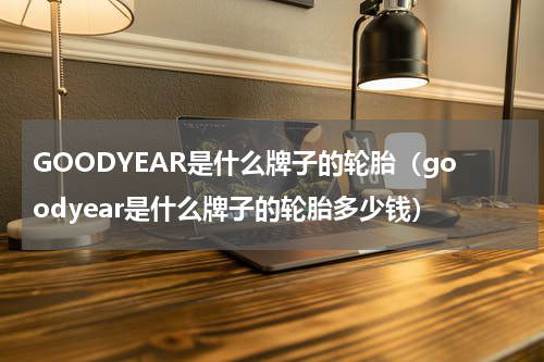 GOODYEAR是什么牌子的轮胎（goodyear是什么牌子的轮胎多少钱）