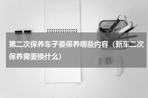 第二次保养车子要保养哪些内容（新车二次保养需要换什么）