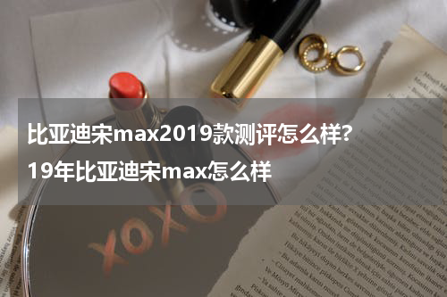 比亚迪宋max2019款测评怎么样? 19年比亚迪宋max怎么样