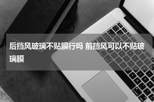 后挡风玻璃不贴膜行吗 前挡风可以不贴玻璃膜