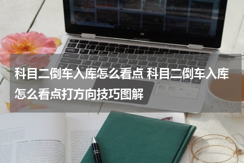 科目二倒车入库怎么看点 科目二倒车入库怎么看点打方向技巧图解