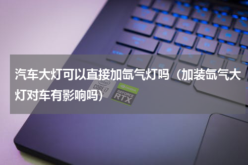 汽车大灯可以直接加氙气灯吗（加装氙气大灯对车有影响吗）