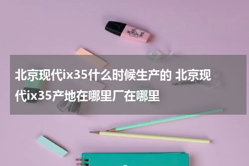 北京现代ix35什么时候生产的 北京现代ix35产地在哪里厂在哪里