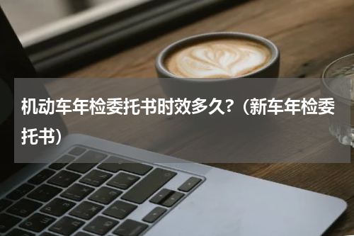 机动车年检委托书时效多久?（新车年检委托书）