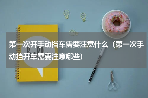 第一次开手动挡车需要注意什么（第一次手动挡开车需要注意哪些）