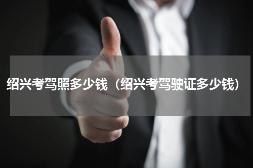 绍兴考驾照多少钱（绍兴考驾驶证多少钱）