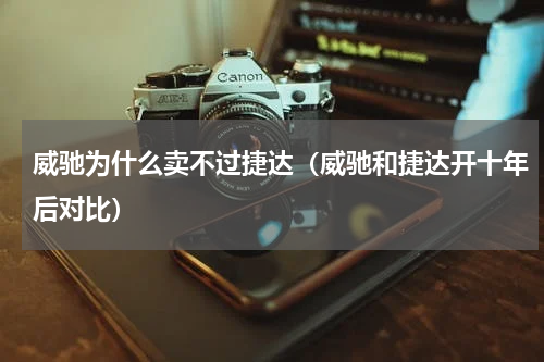 威驰为什么卖不过捷达(威驰和捷达开十年后对比)