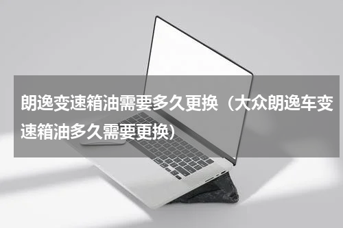 朗逸变速箱油需要多久更换（大众朗逸车变速箱油多久需要更换）