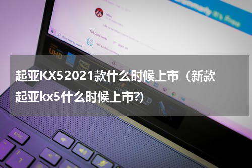 起亚KX52021款什么时候上市（新款起亚kx5什么时候上市?）