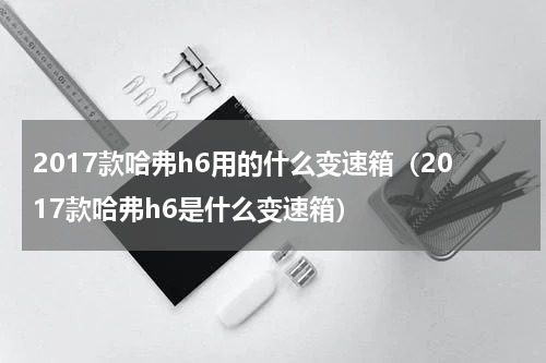 2017款哈弗h6用的什么变速箱(2017款哈弗h6是什么变速箱)