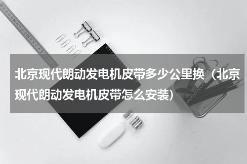 北京现代朗动发电机皮带多少公里换（北京现代朗动发电机皮带怎么安装）