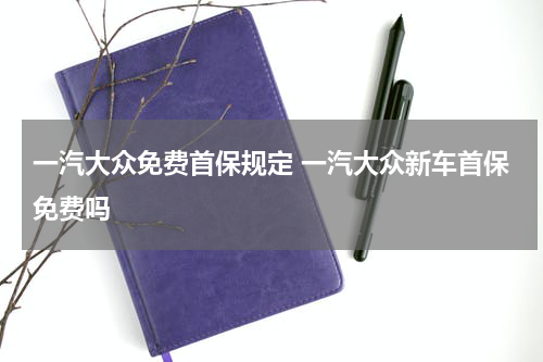 一汽大众免费首保规定 一汽大众新车首保免费吗