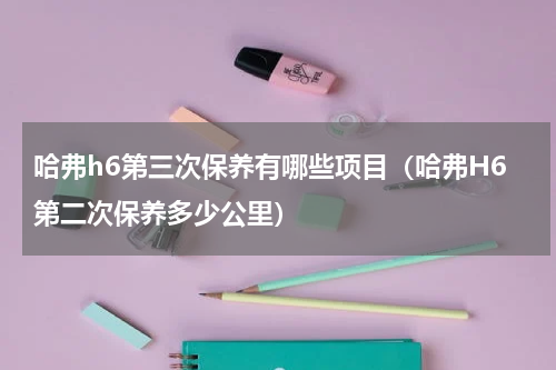 哈弗h6第三次保养有哪些项目(哈弗H6第二次保养多少公里)