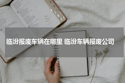临汾报废车辆在哪里 临汾车辆报废公司