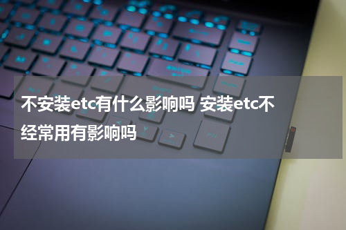 不安装etc有什么影响吗 安装etc不经常用有影响吗