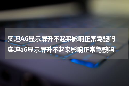 奥迪A6显示屏升不起来影响正常驾驶吗 奥迪a6显示屏升不起来影响正常驾驶吗
