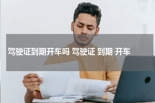 驾驶证到期开车吗 驾驶证 到期 开车