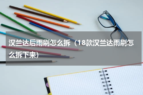 汉兰达后雨刷怎么拆（18款汉兰达雨刷怎么拆下来）