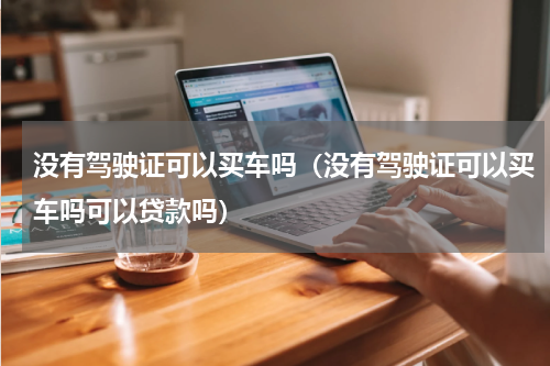 没有驾驶证可以买车吗（没有驾驶证可以买车吗可以贷款吗）