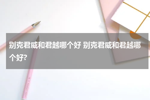 别克君威和君越哪个好 别克君威和君越哪个好?