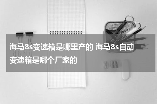 海马8s变速箱是哪里产的 海马8s自动变速箱是哪个厂家的