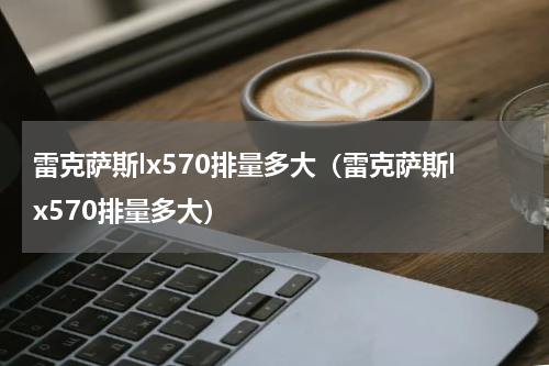 雷克萨斯lx570排量多大（雷克萨斯lx570排量多大）